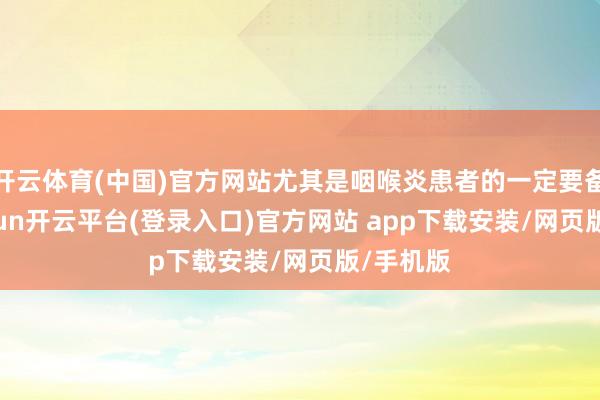 开云体育(中国)官方网站尤其是咽喉炎患者的一定要备着-kaiyun开云平台(登录入口)官方网站 ap