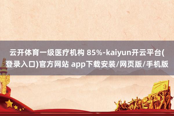 云开体育一级医疗机构 85%-kaiyun开云平台(登录入口)官方网站 app下载安装/网页版/手机版