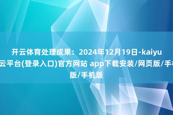 开云体育处理成果：2024年12月19日-kaiyun开云平台(登录入口)官方网站 app下载安装/网页版/手机版