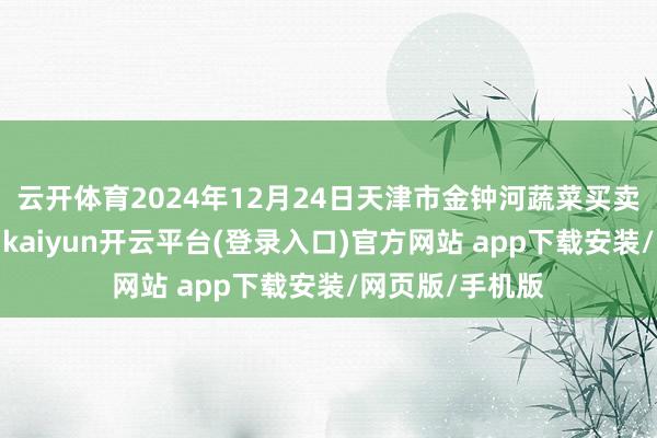 云开体育2024年12月24日天津市金钟河蔬菜买卖中心价钱行情-kaiyun开云平台(登录入口)官方