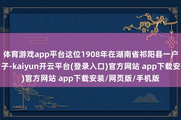 体育游戏app平台这位1908年在湖南省祁阳县一户辛苦农家降生的才子-kaiyun开云平台(登录入口)官方网站 app下载安装/网页版/手机版