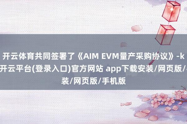 开云体育共同签署了《AIM EVM量产采购协议》-kaiyun开云平台(登录入口)官方网站 app下载安装/网页版/手机版