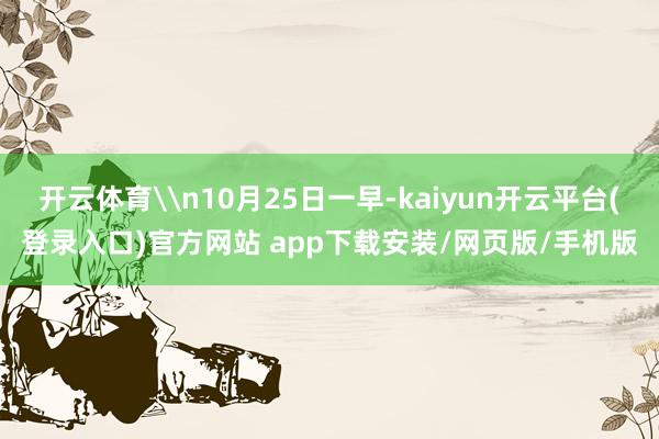 开云体育\n10月25日一早-kaiyun开云平台(登录入口)官方网站 app下载安装/网页版/手机版