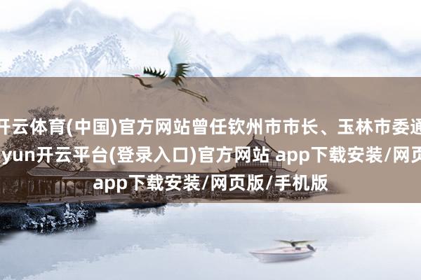 开云体育(中国)官方网站曾任钦州市市长、玉林市委通知等职-kaiyun开云平台(登录入口)官方网站 app下载安装/网页版/手机版