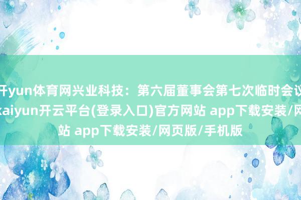 开yun体育网兴业科技：第六届董事会第七次临时会议有筹算公告-kaiyun开云平台(登录入口)官方网站 app下载安装/网页版/手机版