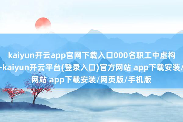 kaiyun开云app官网下载入口000名职工中虚构不到5%的职工-kaiyun开云平台(登录入口)官方网站 app下载安装/网页版/手机版