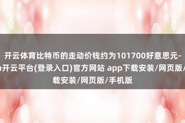 开云体育比特币的走动价钱约为101700好意思元-kaiyun开云平台(登录入口)官方网站 app下载安装/网页版/手机版