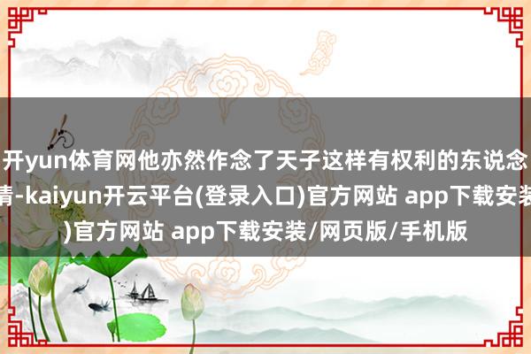 开yun体育网他亦然作念了天子这样有权利的东说念主才略已矣的事情-kaiyun开云平台(登录入口)官方网站 app下载安装/网页版/手机版