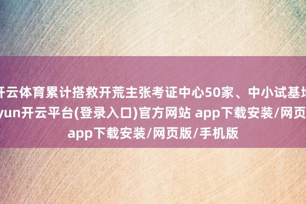 开云体育累计搭救开荒主张考证中心50家、中小试基地53家-kaiyun开云平台(登录入口)官方网站 app下载安装/网页版/手机版