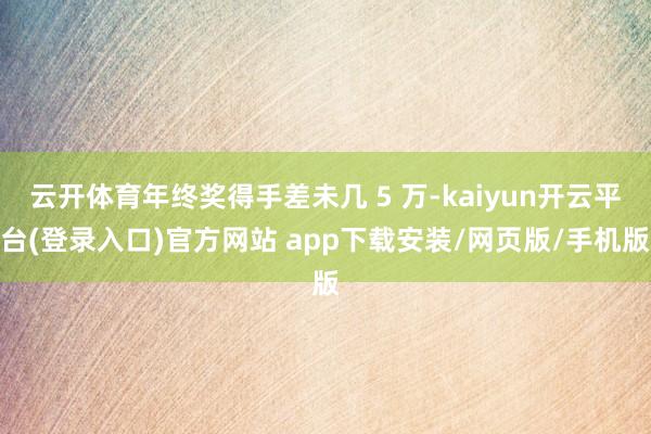 云开体育年终奖得手差未几 5 万-kaiyun开云平台(登录入口)官方网站 app下载安装/网页版/
