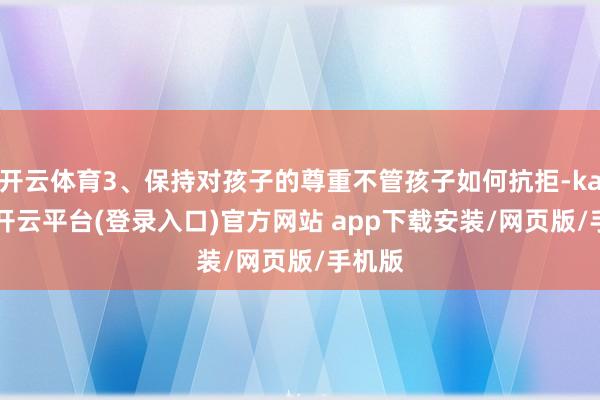 开云体育3、保持对孩子的尊重不管孩子如何抗拒-kaiyun开云平台(登录入口)官方网站 app下载安装/网页版/手机版