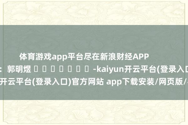 体育游戏app平台尽在新浪财经APP            						牵累裁剪：郭明煜 							-kaiyun开云平台(登录入口)官方网站 app下载安装/网页版/手机版