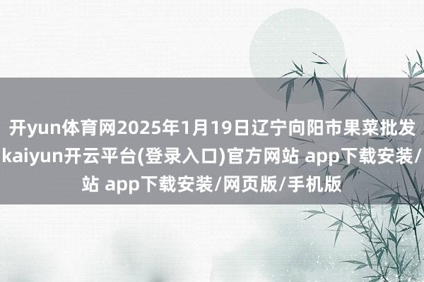 开yun体育网2025年1月19日辽宁向阳市果菜批发市集价钱行情-kaiyun开云平台(登录入口)官方网站 app下载安装/网页版/手机版