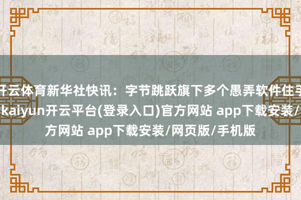 开云体育新华社快讯：字节跳跃旗下多个愚弄软件住手在好意思处事-kaiyun开云平台(登录入口)官方网