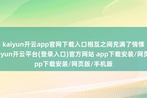 kaiyun开云app官网下载入口相互之间充满了情愫和贯通-kaiyun开云平台(登录入口)官方网站 app下载安装/网页版/手机版