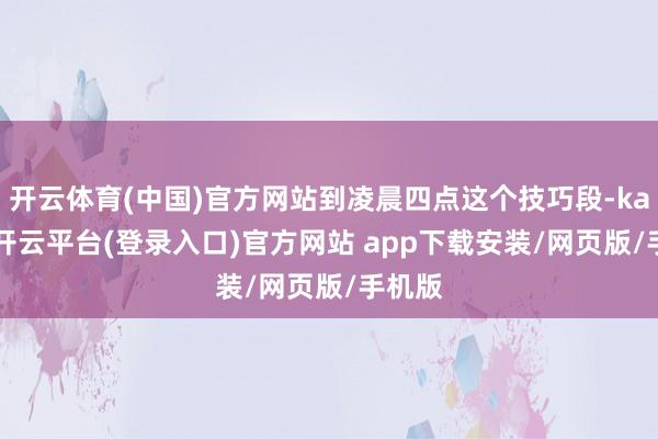 开云体育(中国)官方网站到凌晨四点这个技巧段-kaiyun开云平台(登录入口)官方网站 app下载安装/网页版/手机版