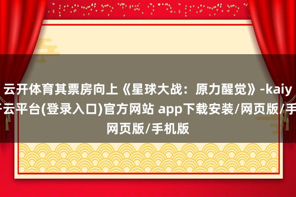 云开体育其票房向上《星球大战：原力醒觉》-kaiyun开云平台(登录入口)官方网站 app下载安装/网页版/手机版