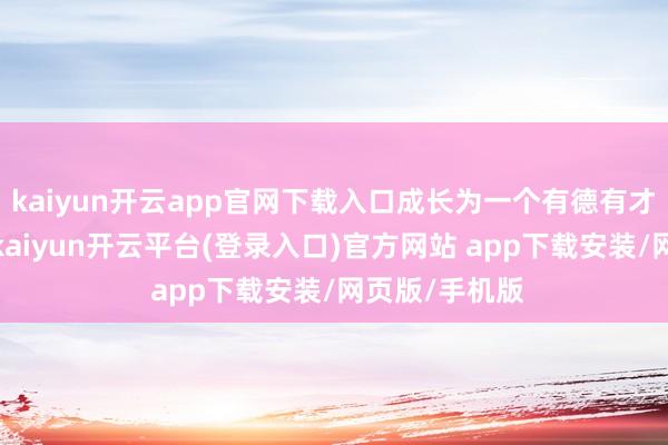 kaiyun开云app官网下载入口成长为一个有德有才的东说念主-kaiyun开云平台(登录入口)官方网站 app下载安装/网页版/手机版