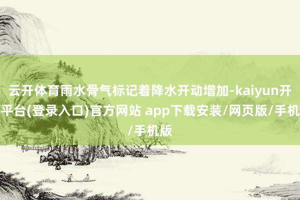 云开体育雨水骨气标记着降水开动增加-kaiyun开云平台(登录入口)官方网站 app下载安装/网页版/手机版