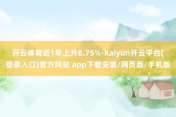 开云体育近1年上升8.75%-kaiyun开云平台(登录入口)官方网站 app下载安装/网页版/手机版