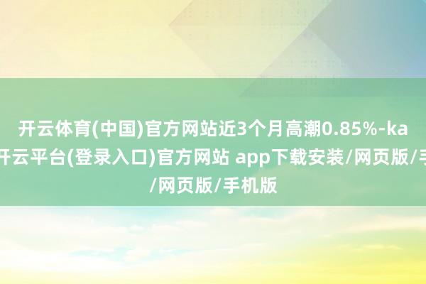 开云体育(中国)官方网站近3个月高潮0.85%-kaiyun开云平台(登录入口)官方网站 app下载安装/网页版/手机版
