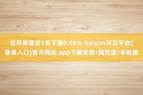 云开体育近1年下落0.46%-kaiyun开云平台(登录入口)官方网站 app下载安装/网页版/手机版