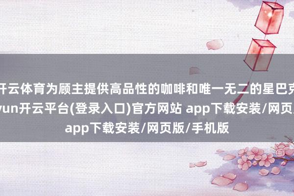 开云体育为顾主提供高品性的咖啡和唯一无二的星巴克体验-kaiyun开云平台(登录入口)官方网站 app下载安装/网页版/手机版