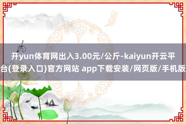 开yun体育网出入3.00元/公斤-kaiyun开云平台(登录入口)官方网站 app下载安装/网页版/手机版