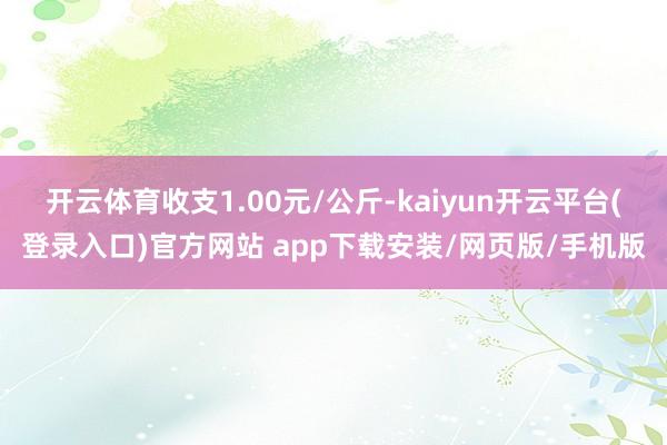 开云体育收支1.00元/公斤-kaiyun开云平台(登录入口)官方网站 app下载安装/网页版/手机版