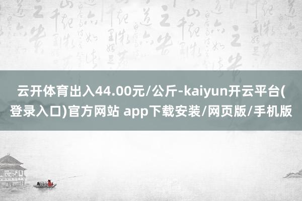 云开体育出入44.00元/公斤-kaiyun开云平台(登录入口)官方网站 app下载安装/网页版/手机版