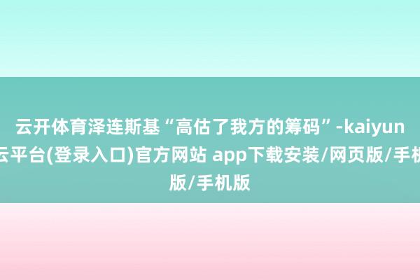 云开体育泽连斯基“高估了我方的筹码”-kaiyun开云平台(登录入口)官方网站 app下载安装/网页版/手机版