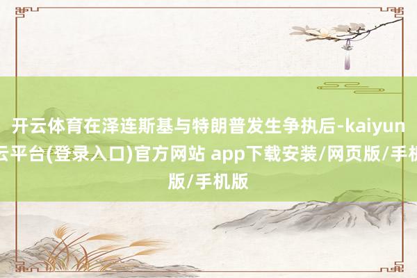 开云体育在泽连斯基与特朗普发生争执后-kaiyun开云平台(登录入口)官方网站 app下载安装/网页版/手机版