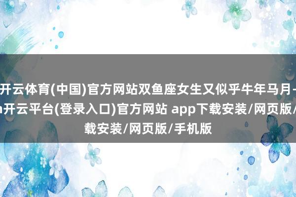 开云体育(中国)官方网站双鱼座女生又似乎牛年马月-kaiyun开云平台(登录入口)官方网站 app下载安装/网页版/手机版