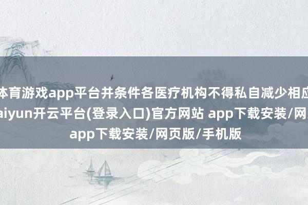 体育游戏app平台并条件各医疗机构不得私自减少相应床位建立-kaiyun开云平台(登录入口)官方网站 app下载安装/网页版/手机版