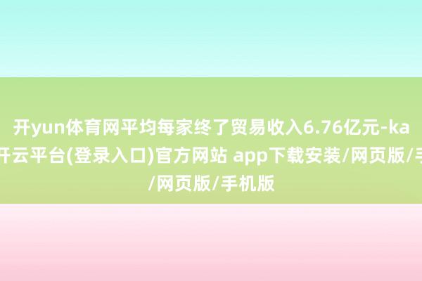 开yun体育网平均每家终了贸易收入6.76亿元-kaiyun开云平台(登录入口)官方网站 app下载安装/网页版/手机版