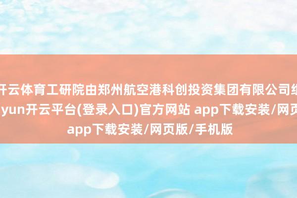 开云体育工研院由郑州航空港科创投资集团有限公司组拓荒立-kaiyun开云平台(登录入口)官方网站 app下载安装/网页版/手机版