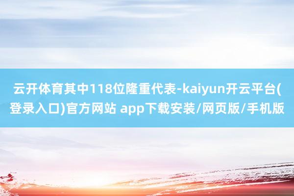 云开体育其中118位隆重代表-kaiyun开云平台(登录入口)官方网站 app下载安装/网页版/手机版
