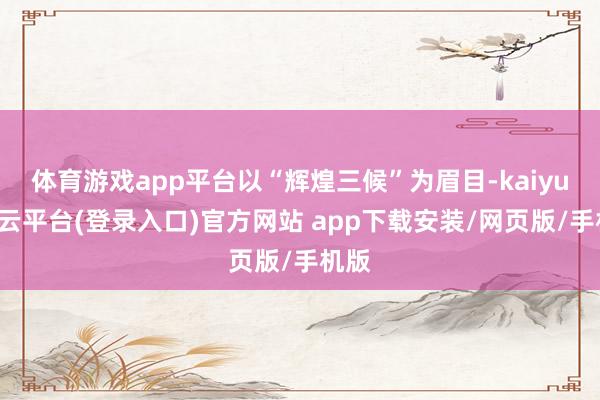 体育游戏app平台以“辉煌三候”为眉目-kaiyun开云平台(登录入口)官方网站 app下载安装/网页版/手机版