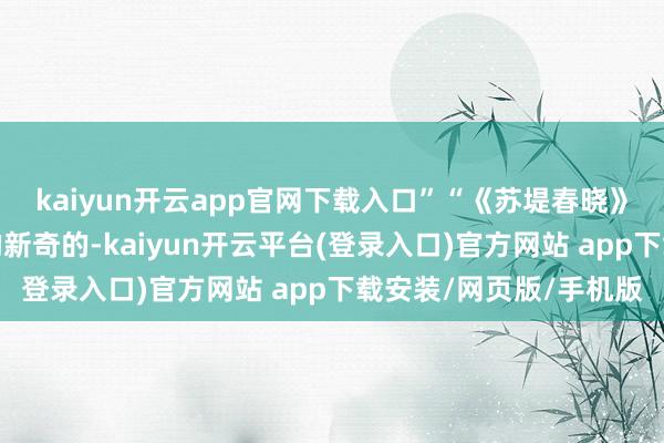kaiyun开云app官网下载入口”“《苏堤春晓》这部话剧无疑黑白常的新奇的-kaiyun开云平台(登录入口)官方网站 app下载安装/网页版/手机版