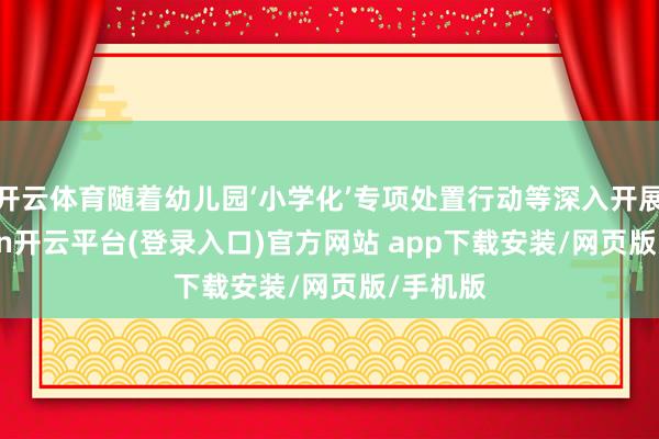 开云体育随着幼儿园‘小学化’专项处置行动等深入开展-kaiyun开云平台(登录入口)官方网站 app下载安装/网页版/手机版
