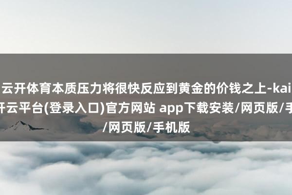 云开体育本质压力将很快反应到黄金的价钱之上-kaiyun开云平台(登录入口)官方网站 app下载安装/网页版/手机版