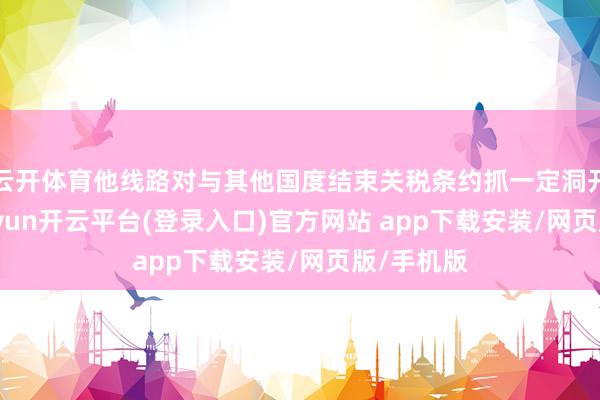 云开体育他线路对与其他国度结束关税条约抓一定洞开气派-kaiyun开云平台(登录入口)官方网站 app下载安装/网页版/手机版