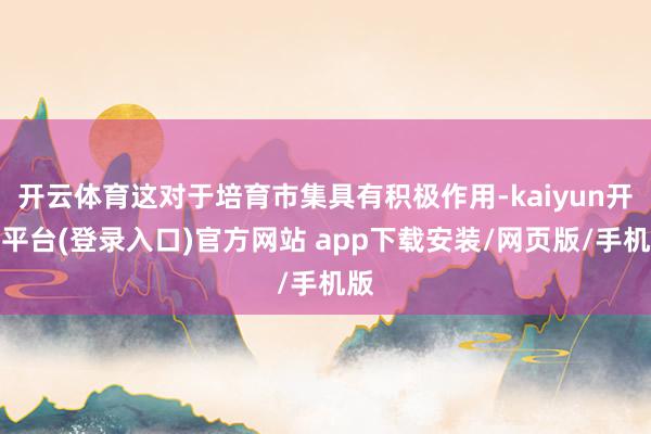 开云体育这对于培育市集具有积极作用-kaiyun开云平台(登录入口)官方网站 app下载安装/网页版