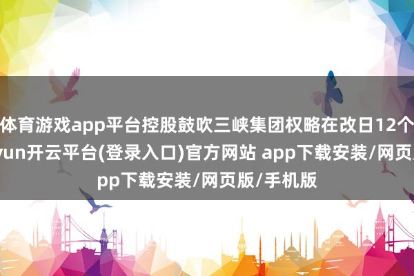 体育游戏app平台控股鼓吹三峡集团权略在改日12个月内-kaiyun开云平台(登录入口)官方网站 a