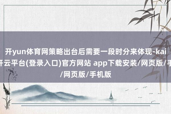 开yun体育网策略出台后需要一段时分来体现-kaiyun开云平台(登录入口)官方网站 app下载安装/网页版/手机版