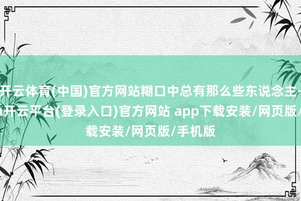 开云体育(中国)官方网站糊口中总有那么些东说念主-kaiyun开云平台(登录入口)官方网站 app下载安装/网页版/手机版