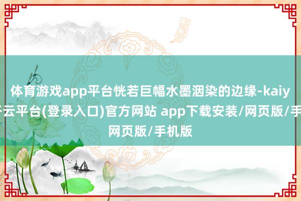 体育游戏app平台恍若巨幅水墨洇染的边缘-kaiyun开云平台(登录入口)官方网站 app下载安装/