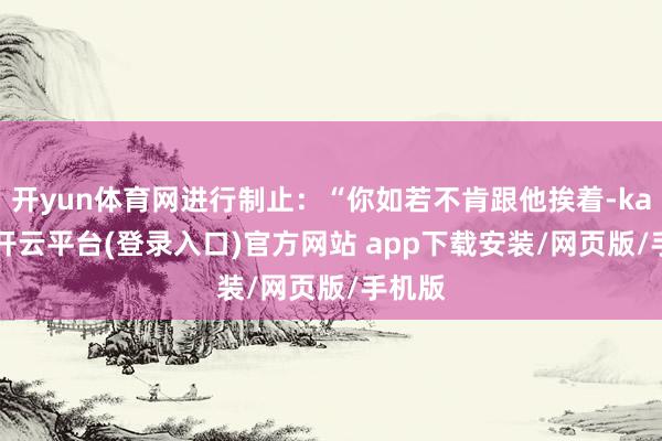 开yun体育网进行制止:“你如若不肯跟他挨着-kaiyun开云平台(登录入口)官方网站 app下载安装/网页版/手机版