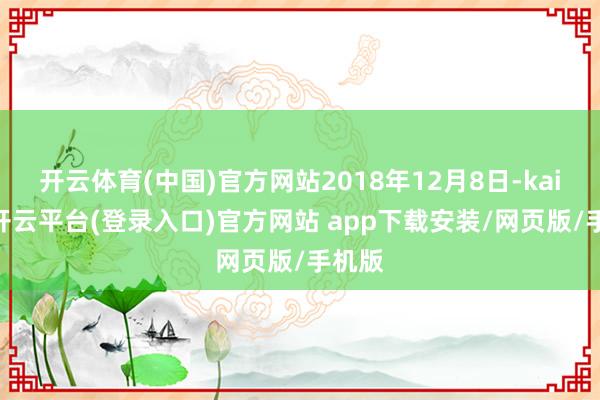 开云体育(中国)官方网站2018年12月8日-kaiyun开云平台(登录入口)官方网站 app下载安