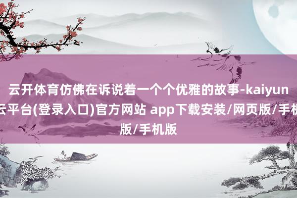 云开体育仿佛在诉说着一个个优雅的故事-kaiyun开云平台(登录入口)官方网站 app下载安装/网页